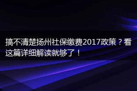 搞不清楚扬州社保缴费2017政策？看这篇详细解读就够了！