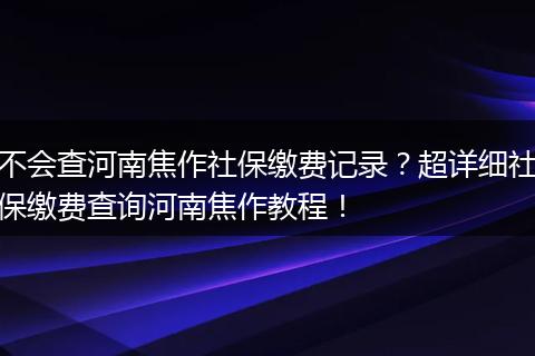 不会查河南焦作社保缴费记录？超详细社保缴费查询河南焦作教程！