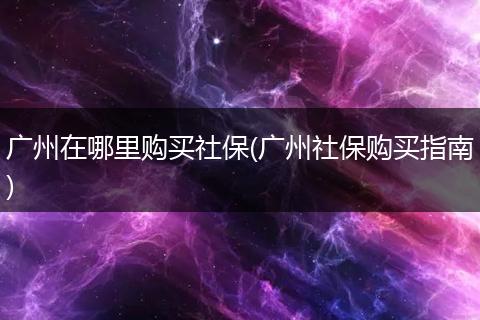 广州在哪里购买社保(广州社保购买指南)