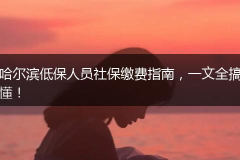 哈尔滨低保人员社保缴费指南，一文全搞懂！