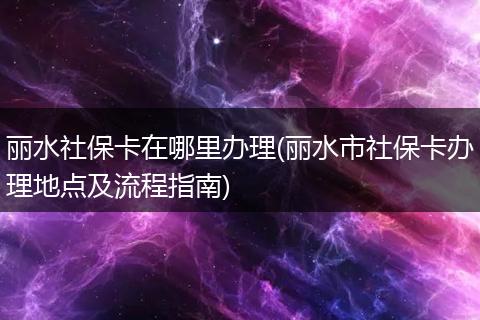丽水社保卡在哪里办理(丽水市社保卡办理地点及流程指南)