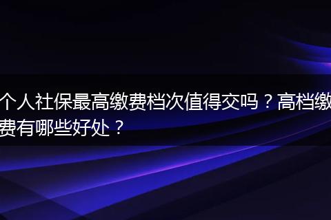 个人社保最高缴费档次值得交吗？高档缴费有哪些好处？