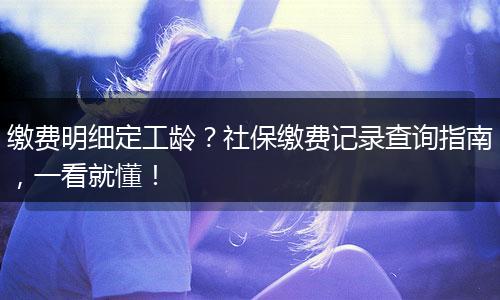缴费明细定工龄？社保缴费记录查询指南，一看就懂！