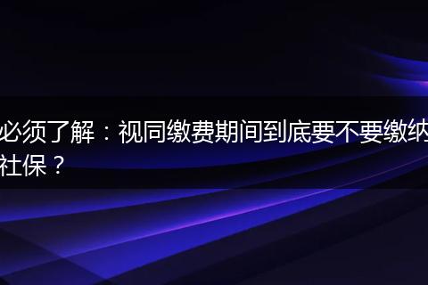 必须了解:视同缴费期间到底要不要缴纳社保?
