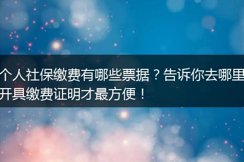 个人社保缴费有哪些票据？告诉你去哪里开具缴费证明才最方便！