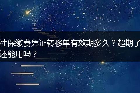 社保缴费凭证转移单有效期多久？超期了还能用吗？