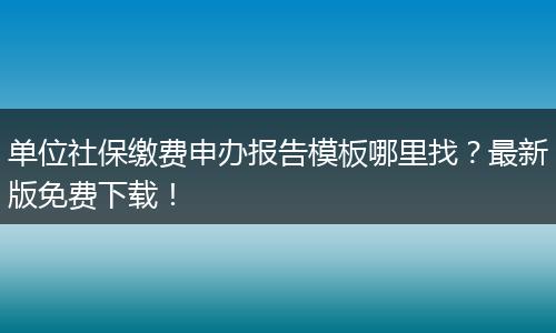 单位社保缴费申办报告模板哪里找？最新版免费下载！
