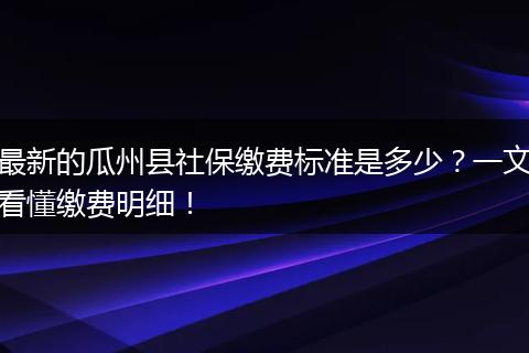 最新的瓜州县社保缴费标准是多少？一文看懂缴费明细！