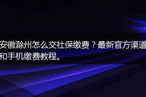 安徽滁州怎么交社保缴费？最新官方渠道和手机缴费教程。