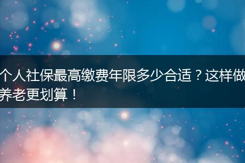 个人社保最高缴费年限多少合适?这样做养老更划算!