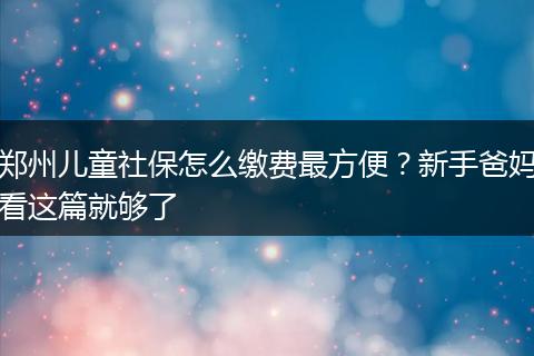 郑州儿童社保怎么缴费最方便？新手爸妈看这篇就够了