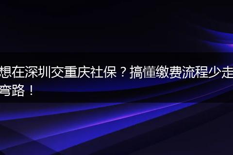 想在深圳交重庆社保？搞懂缴费流程少走弯路！