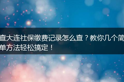 查大连社保缴费记录怎么查？教你几个简单方法轻松搞定！