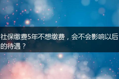 社保缴费5年不想缴费，会不会影响以后的待遇？