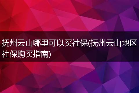 抚州云山哪里可以买社保(抚州云山地区社保购买指南)