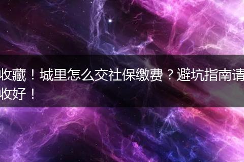 收藏！城里怎么交社保缴费？避坑指南请收好！