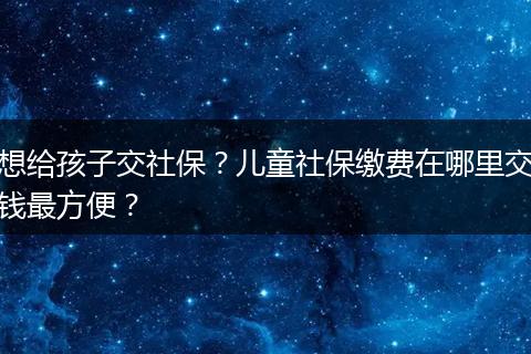 想给孩子交社保？儿童社保缴费在哪里交钱最方便？