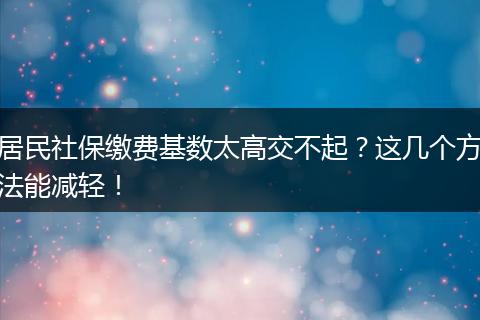 居民社保缴费基数太高交不起？这几个方法能减轻！