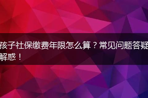 孩子社保缴费年限怎么算？常见问题答疑解惑！