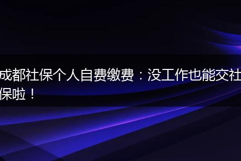 成都社保个人自费缴费：没工作也能交社保啦！