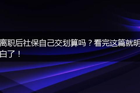 离职后社保自己交划算吗？看完这篇就明白了！