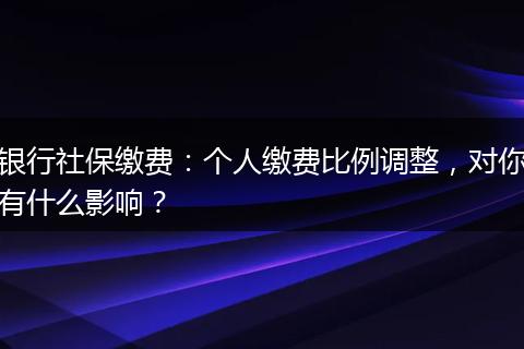 银行社保缴费：个人缴费比例调整，对你有什么影响？