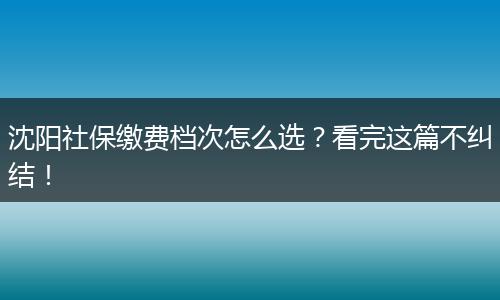 沈阳社保缴费档次怎么选？看完这篇不纠结！