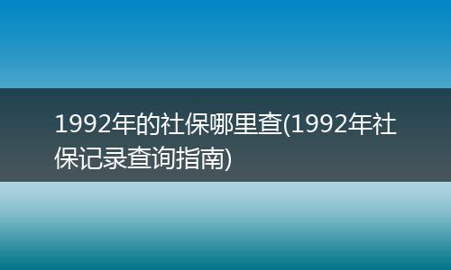 1992年的社保哪里查(1992年社保记录查询指南)
