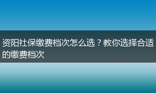 资阳社保缴费档次怎么选？教你选择合适的缴费档次