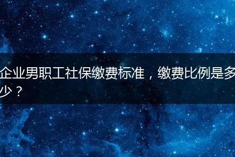 企业男职工社保缴费标准，缴费比例是多少？