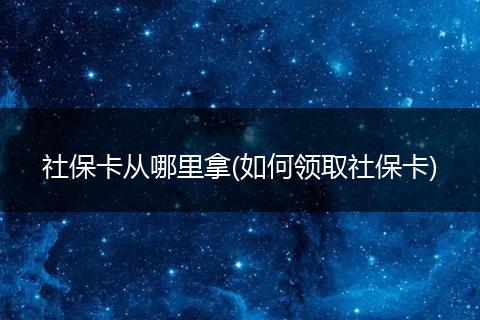 社保卡从哪里拿(如何领取社保卡)