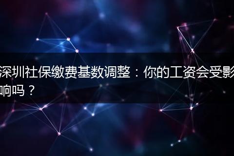 深圳社保缴费基数调整：你的工资会受影响吗？