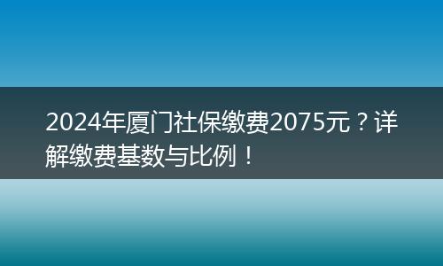 2024年厦门社保缴费2075元？详解缴费基数与比例！