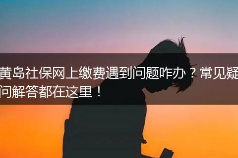 黄岛社保网上缴费遇到问题咋办？常见疑问解答都在这里！