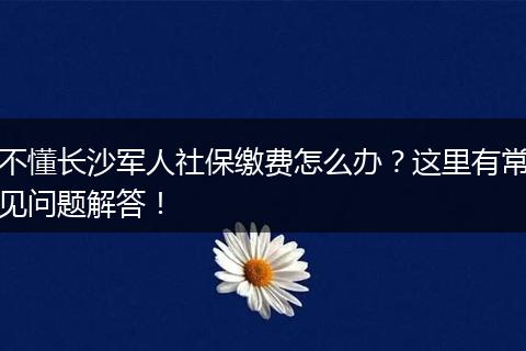 不懂长沙军人社保缴费怎么办？这里有常见问题解答！