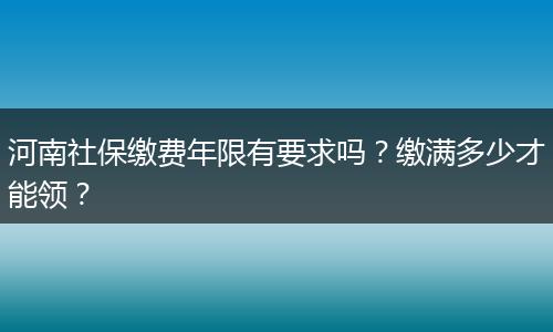 河南社保缴费年限有要求吗？缴满多少才能领？