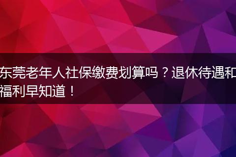东莞老年人社保缴费划算吗？退休待遇和福利早知道！