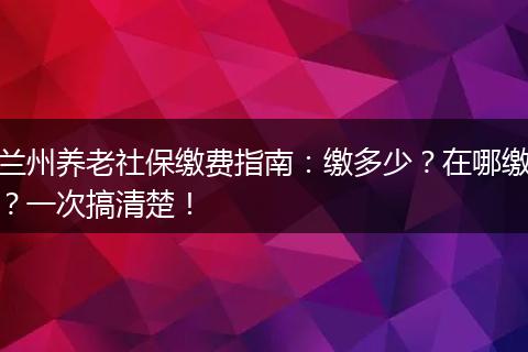 兰州养老社保缴费指南：缴多少？在哪缴？一次搞清楚！