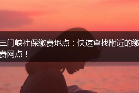 三门峡社保缴费地点：快速查找附近的缴费网点！