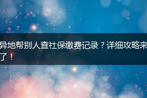 异地帮别人查社保缴费记录？详细攻略来了！