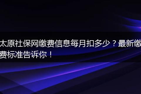 太原社保网缴费信息每月扣多少？最新缴费标准告诉你！
