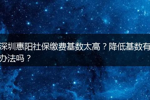 深圳惠阳社保缴费基数太高？降低基数有办法吗？