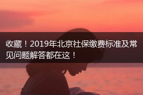 收藏！2019年北京社保缴费标准及常见问题解答都在这！