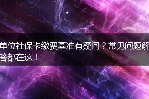 单位社保卡缴费基准有疑问？常见问题解答都在这！