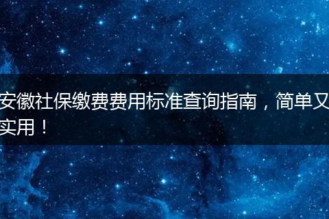 安徽社保缴费费用标准查询指南,简单又实用!
