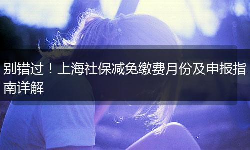 别错过！上海社保减免缴费月份及申报指南详解