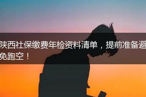 陕西社保缴费年检资料清单，提前准备避免跑空！