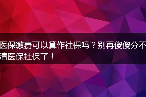 医保缴费可以算作社保吗？别再傻傻分不清医保社保了！