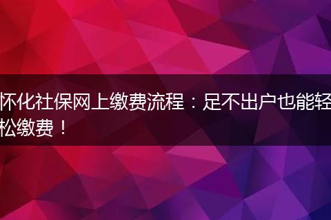怀化社保网上缴费流程：足不出户也能轻松缴费！