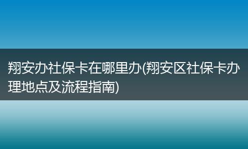 翔安办社保卡在哪里办(翔安区社保卡办理地点及流程指南)